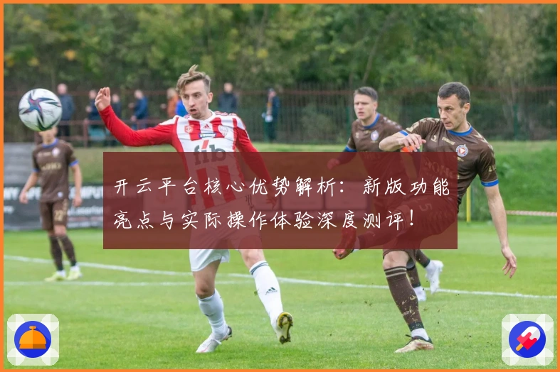 开云平台核心优势解析：新版功能亮点与实际操作体验深度测评！
