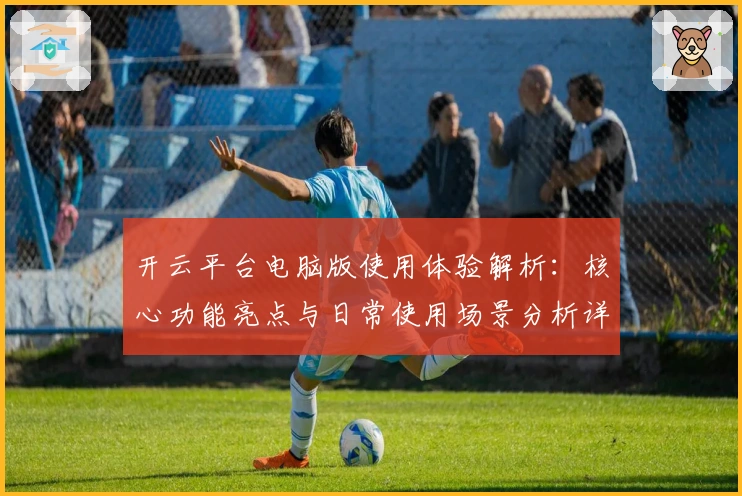 开云平台电脑版使用体验解析：核心功能亮点与日常使用场景分析详解