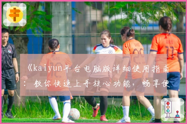《kaiyun平台电脑版详细使用指南：教你快速上手核心功能，畅享便捷操作体验》